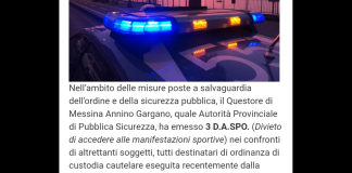 salvaguardia dell’ordine e della sicurezza pubblica, il Questore di Messina Annino Gargano, quale Autorità Provinciale di Pubblica Sicurezza, ha emesso 3 D.A.SPO. (Divieto di Accedere alle manifestazioni Sportive) nei confronti di altrettanti soggetti, tutti destinatari di ordinanza di custodia cautelare eseguita recentemente dalla locale Squadra Mobile, perché ritenuti responsabili di reati in materia di stupefacenti commessi nel quartiere di Santa Lucia sopra Contesse